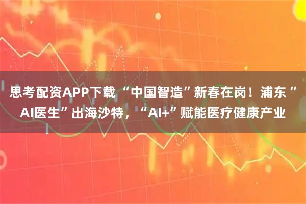 思考配资APP下载 “中国智造”新春在岗！浦东“AI医生”出海沙特，“AI+”赋能医疗健康产业