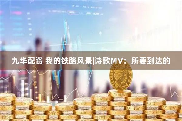 九华配资 我的铁路风景|诗歌MV：所要到达的