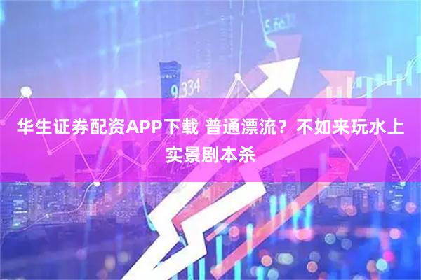 华生证券配资APP下载 普通漂流？不如来玩水上实景剧本杀